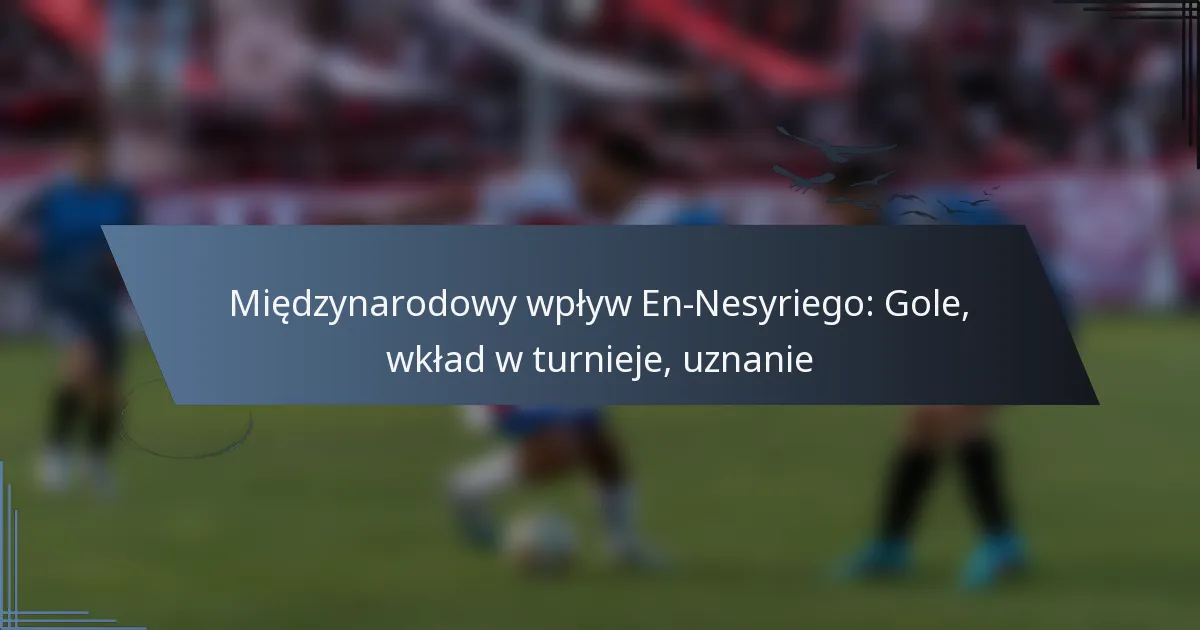 Międzynarodowy wpływ En-Nesyriego: Gole, wkład w turnieje, uznanie