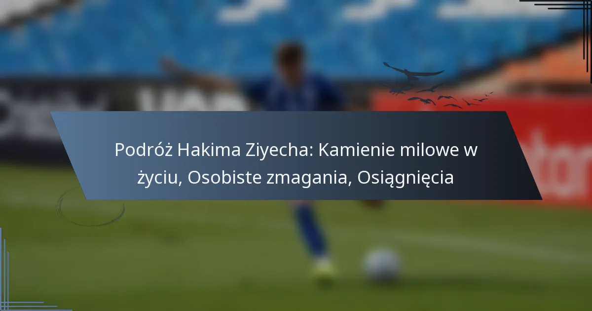 Podróż Hakima Ziyecha: Kamienie milowe w życiu, Osobiste zmagania, Osiągnięcia