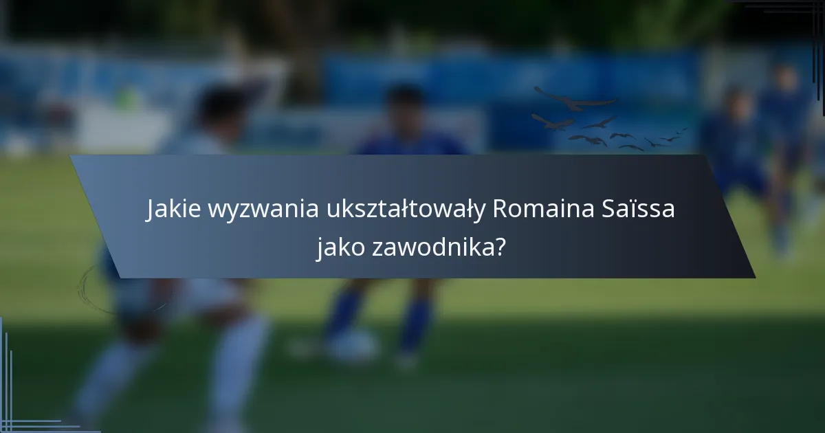 Jakie wyzwania ukształtowały Romaina Saïssa jako zawodnika?